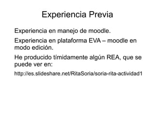 Experiencia Previa
Experiencia en manejo de moodle.
Experiencia en plataforma EVA – moodle en
modo edición.
He producido tímidamente algún REA, que se
puede ver en:
http://es.slideshare.net/RitaSoria/soria-rita-actividad1
 