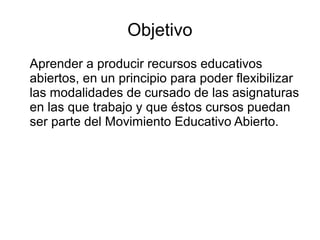 Objetivo
Aprender a producir recursos educativos
abiertos, en un principio para poder flexibilizar
las modalidades de cursado de las asignaturas
en las que trabajo y que éstos cursos puedan
ser parte del Movimiento Educativo Abierto.
 