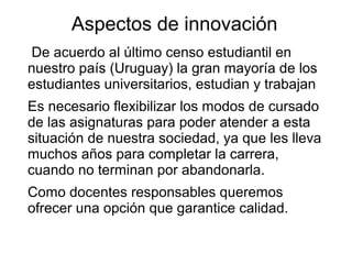 Aspectos de innovación
De acuerdo al último censo estudiantil en
nuestro país (Uruguay) la gran mayoría de los
estudiantes universitarios, estudian y trabajan
Es necesario flexibilizar los modos de cursado
de las asignaturas para poder atender a esta
situación de nuestra sociedad, ya que les lleva
muchos años para completar la carrera,
cuando no terminan por abandonarla.
Como docentes responsables queremos
ofrecer una opción que garantice calidad.
 