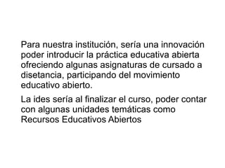 Para nuestra institución, sería una innovación
poder introducir la práctica educativa abierta
ofreciendo algunas asignaturas de cursado a
disetancia, participando del movimiento
educativo abierto.
La ides sería al finalizar el curso, poder contar
con algunas unidades temáticas como
Recursos Educativos Abiertos
 