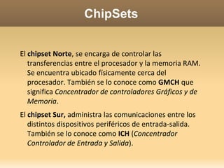 ChipSetsEl chipset Norte, se encarga de controlar las transferencias entre el procesador y la memoria RAM. Se encuentra ubicado físicamente cerca del procesador. También se lo conoce como GMCH que significa Concentrador de controladores Gráficos y de Memoria. El chipset Sur, administra las comunicaciones entre los distintos dispositivos periféricos de entrada-salida. También se lo conoce como ICH (Concentrador Controlador de Entrada y Salida). 