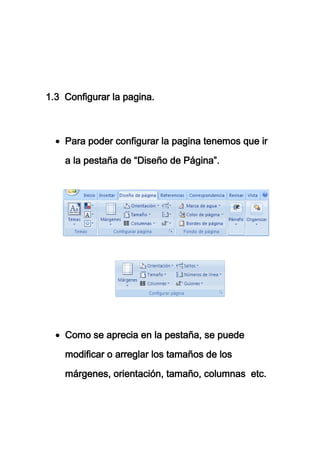 1.3 Configurar la pagina.



    Para poder configurar la pagina tenemos que ir

    a la pestaña de “Diseño de Página”.




    Como se aprecia en la pestaña, se puede

    modificar o arreglar los tamaños de los

    márgenes, orientación, tamaño, columnas etc.
 