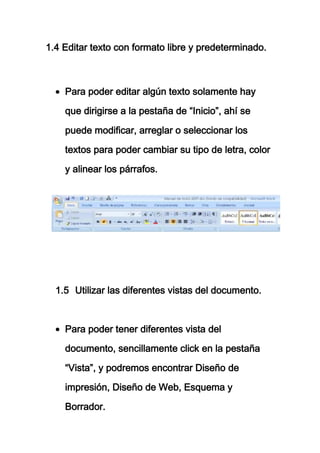 1.4 Editar texto con formato libre y predeterminado.



    Para poder editar algún texto solamente hay

    que dirigirse a la pestaña de “Inicio”, ahí se

    puede modificar, arreglar o seleccionar los

    textos para poder cambiar su tipo de letra, color

    y alinear los párrafos.




  1.5 Utilizar las diferentes vistas del documento.



    Para poder tener diferentes vista del

    documento, sencillamente click en la pestaña

    “Vista”, y podremos encontrar Diseño de

    impresión, Diseño de Web, Esquema y

    Borrador.
 