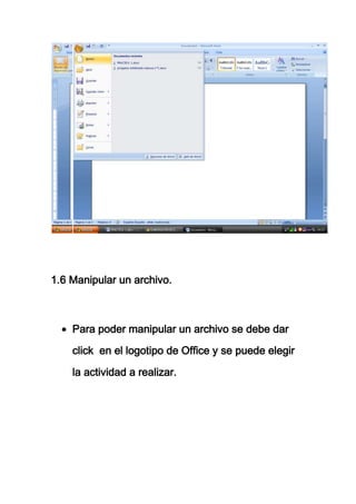 1.6 Manipular un archivo.



    Para poder manipular un archivo se debe dar
    click en el logotipo de Office y se puede elegir

    la actividad a realizar.
 