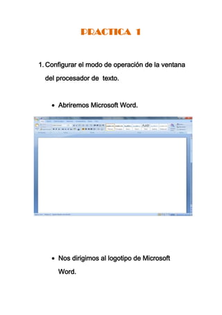 PRACTICA 1


1. Configurar el modo de operación de la ventana

  del procesador de texto.



      Abriremos Microsoft Word.




      Nos dirigimos al logotipo de Microsoft

      Word.
 