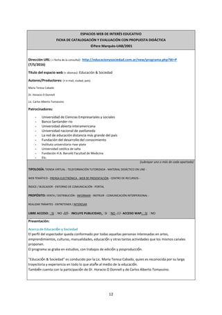 12
ESPACIOS WEB DE INTERÉS EDUCATIVO
FICHA DE CATALOGACIÓN Y EVALUACIÓN CON PROPUESTA DIDÁCTICA
©Pere Marquès-UAB/2001
Dirección URL ( + fecha de la consulta): http://educacionysociedad.com.ar/new/programa.php?W=P
(7/5/2016)
Título del espacio web (+ idiomas): Educación & Sociedad
Autores/Productores: (+ e-mail, ciudad, país).
Maria Teresa Cabado
Dr. Horacio O Donnell
Lic. Carlos Alberto Tomassino
Patrocinadores:
- Universidad de Ciencias Empresariales y sociales
- Banco Santander rio
- Universidad abierta interamericana
- Universidad nacional de avellaneda
- La red de educación distancia más grande del país
- Fundación del desarrollo del conocimiento
- Instituto universitario river plate
- Universidad católica de salta
- Fundación H.A. Barceló Facultad de Medicina
- Etc.
(subrayar uno o más de cada apartado)
TIPOLOGÍA: TIENDA VIRTUAL - TELEFORMACIÓN TUTORIZADA - MATERIAL DIDÁCTICO ON LINE -
WEB TEMÁTICO - PRENSA ELECTRÓNICA - WEB DE PRESENTACIÓN - CENTRO DE RECURSOS -
ÍNDICE / BUSCADOR - ENTORNO DE COMUNICACIÓN - PORTAL
PROPÓSITO: VENTA / DISTRIBUCIÓN - INFORMAR - INSTRUIR - COMUNICACIÓN INTERPERSONAL -
REALIZAR TRÁMITES - ENTRETENER / INTERESAR
LIBRE ACCESO: SI NO -///- INCLUYE PUBLICIDAD: SI NO -///- ACCESO WAP: SI NO
Presentación:
Acerca de Educación y Sociedad
El perfil del espectador queda conformado por todas aquellas personas interesadas en artes,
emprendimientos, culturas, manualidades, educación y otras tantas actividades que los mismos canales
proponen.
El programa se graba en estudios, con trabajos de edición y posproducción.
"Educación & Sociedad" es conducido por la Lic. Maria Teresa Cabado, quien es reconocida por su larga
trayectoria y experiencia en todo lo que atañe al medio de la educación.
También cuenta con la participación de Dr. Horacio O Donnell y de Carlos Alberto Tomassino.
 