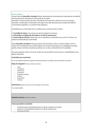 13
Nuestro objetivo
Los que hacemos Educación y Sociedad estamos absolutamente convencidos que la grandeza de una Nación
está estrechamente vinculada con la Educación de su pueblo.
Educación en todas las áreas del saber, entendiendo primeramente la diferencia entre Instrucción y
Educación, considerando a la Educación como algo mucho más abarcativo que la simple trasmisión de
conocimientos específicos a una determinada asignatura.
Se podrá pensar a la Educación como un edificio que se construye sobre 3 pilares:
a. Trasmisión de Valores. Esencial para la vida de cualquier ser Humano;
B. Orientación en la búsqueda del sentido en la vida de cada persona;
C. Construcción de Vínculos. Donde cada uno es respetado y considerado como un fin en sí mismo, con
especial consideración por la diversidad.
Desde Educación y Sociedad tratamos de aplicar estos principios, tanto en nuestros trabajos como en
nuestra vida. Entendiendo que los niños ingresan a la escuela ya educados por sus pedagogos esenciales
(padres, tutores, hermanos, abuelos) que educan con su vida, y esencialmente con su ejemplo.
Nos cabe recapacitar sobre el rol de los medios de comunicación en este escenario, considerándolos como
agentes educativos
Contenidos que se presentan:
Es un canal argentino donde nos exponen temas de educación y sociedad, y hacen entrevistas a personas.
Mapa de navegación: (índice, principales secciones)
- Home
- El programa
- Donde verlo
- Conductora
- Programas emitidos
- Servicios
- Auspiciantes
- Contacto
Destinatarios: (grupo de personas al que está dirigido el espacio web)
A un amplio público.
Requisitos técnicos: (hardware y software)
Valores que potencia o presenta:
- Transmite valores esencialmente para la vida de cualquier ser humano
- Orienta en la búsqueda del sentido en la vida de cada persona
- Construye vínculos
 