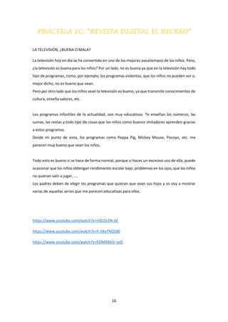 16
PRÁCTICA 1C: “REVISTA DIGITAL EL RECREO”
LA TELEVISIÓN, ¿BUENA O MALA?
La televisión hoy en día se ha convertido en uno de los mejores pasatiempos de los niños. Pero,
¿la televisión es buena para los niños? Por un lado, no es buena ya que en la televisión hay todo
tipo de programas, como, por ejemplo, los programas violentos, que los niños no pueden ver o,
mejor dicho, no es bueno que vean.
Pero por otro lado que los niños vean la televisión es bueno, ya que transmite conocimientos de
cultura, enseña valores, etc.
Los programas infantiles de la actualidad, son muy educativos. Te enseñan los números, las
sumas, las restas y todo tipo de cosas que los niños como buenos imitadores aprenden gracias
a estos programas.
Desde mi punto de vista, los programas como Peppa Pig, Mickey Mouse, Pocoyo, etc. me
parecen muy bueno que vean los niños.
Todo esto es bueno si se hace de forma normal, porque si haces un excesivo uso de ella, puede
ocasionar que los niños obtengan rendimiento escolar bajo, problemas en los ojos, que los niños
no quieran salir a jugar, ....
Los padres deben de elegir los programas que quieran que vean sus hijos y os voy a mostrar
varias de aquellas series que me parecen educativas para ellos.
https://www.youtube.com/watch?v=riSCOr2N-AE
https://www.youtube.com/watch?v=h-S4a7NQ58E
https://www.youtube.com/watch?v=EOMXMsV-sxQ
 