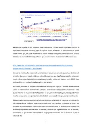 7
Respecto al lugar de acceso, podemos observar cómo en 1997 en primer lugar se encontraba el
lugar de acceso desde el trabajo, pero el lugar de acceso desde casa ha ido creciendo de forma
veloz. Vemos que, en 2013, incrementa el acceso desde el transporte público o la calle. Esto es
debido a los nuevos teléfonos que hacen que podamos tener el uso a internet fuera de casa.
http://www.abc.es/familia/educacion/abci-convierten-jovenes-embajadores-internet-
responsable-201605051627_noticia.html
Viendo las noticias, he encontrado una noticia en la que nos comenta que el uso de internet
entre los jóvenes en España está muy extendido. Además, que España es uno de los países con
mayor número de dispositivos tecnológicos conectados a internet. Jóvenes entre 16-24 años
dedican 3 horas y media al móvil y una hora a la tableta.
Por último, realizaré un pequeño informe sobre el uso que le hago yo a internet. Normalmente
utilizo el ordenador en la universidad y en casa para realizar trabajos de la universidad y creo
que el internet es muy importante hoy en día ya que, sin el internet, hoy día, no se puede hacer
muchas cosas, como por ejemplo la matrícula de la universidad, trabajos, comprar online, etc.
Respecto a los aspectos positivos del internet, tenemos la facilidad de encontrar la información
de manera rápida. Podemos tener una comunicación entre amigos, profesores gracias a los
portales, etc. Respecto a los aspectos negativos que encontramos, es la cantidad de información
errónea que podemos encontrarnos en internet, adicción que cogemos con el uso de internet,
aislamiento ya que muchos niños cambian los juegos tradicionales por un mano de la play o
internet, etc.
 