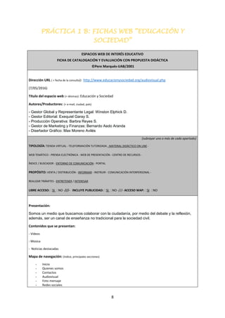8
PRÁCTICA 1 B: FICHAS WEB “EDUCACIÓN Y
SOCIEDAD”
ESPACIOS WEB DE INTERÉS EDUCATIVO
FICHA DE CATALOGACIÓN Y EVALUACIÓN CON PROPUESTA DIDÁCTICA
©Pere Marqués-UAB/2001
Dirección URL ( + fecha de la consulta): http://www.educacionysociedad.org/audiovisual.php
(7/05/2016)
Título del espacio web (+ idiomas): Educación y Sociedad
Autores/Productores: (+ e-mail, ciudad, país)
- Gestor Global y Representante Legal: Winston Elphick D.
- Gestor Editorial: Exequiel Garay S.
- Producción Operativa: Barbra Reyes S.
- Gestor de Marketing y Finanzas: Bernardo Aedo Aranda
- Diseñador Gráfico: Max Moreno Avilés
(subrayar uno o más de cada apartado)
TIPOLOGÍA: TIENDA VIRTUAL - TELEFORMACIÓN TUTORIZADA - MATERIAL DIDÁCTICO ON LINE -
WEB TEMÁTICO - PRENSA ELECTRÓNICA - WEB DE PRESENTACIÓN - CENTRO DE RECURSOS -
ÍNDICE / BUSCADOR - ENTORNO DE COMUNICACIÓN - PORTAL
PROPÓSITO: VENTA / DISTRIBUCIÓN - INFORMAR - INSTRUIR - COMUNICACIÓN INTERPERSONAL -
REALIZAR TRÁMITES - ENTRETENER / INTERESAR
LIBRE ACCESO: SI NO -///- INCLUYE PUBLICIDAD: SI NO -///- ACCESO WAP: SI NO
Presentación:
Somos un medio que buscamos colaborar con la ciudadanía, por medio del debate y la reflexión,
además, ser un canal de enseñanza no tradicional para la sociedad civil.
Contenidos que se presentan:
- Vídeos
- Música
- Noticias destacadas
Mapa de navegación: (índice, principales secciones)
- Inicio
- Quienes somos
- Contactos
- Audiovisual
- Foto mensaje
- Redes sociales
 