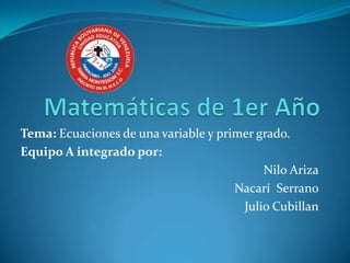 Tema: Ecuaciones de una variable y primer grado.
Equipo A integrado por:
                                           Nilo Ariza
                                      Nacarí Serrano
                                       Julio Cubillan
 