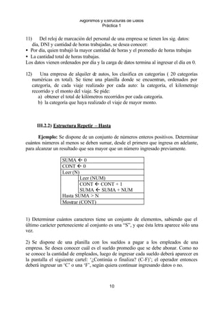 Algoritmos y Estructuras de Datos 
Práctica 1 
11) Del reloj de marcación del personal de una empresa se tienen los sig. datos: 
día, DNI y cantidad de horas trabajadas, se desea conocer: 
· Por día, quien trabajó la mayor cantidad de horas y el promedio de horas trabajas 
· La cantidad total de horas trabajas. 
Los datos vienen ordenados por día y la carga de datos termina al ingresar el día en 0. 
12) Una empresa de alquiler de autos, los clasifica en categorías ( 20 categorías 
numéricas en total). Se tiene una planilla donde se encuentran, ordenados por 
categoría, de cada viaje realizado por cada auto: la categoría, el kilometraje 
recorrido y el monto del viaje. Se pide: 
a) obtener el total de kilómetros recorridos por cada categoría. 
b) la categoría que haya realizado el viaje de mayor monto. 
III.2.2) Estructura Repetir – Hasta 
Ejemplo: Se dispone de un conjunto de números enteros positivos. Determinar 
cuántos números al menos se deben sumar, desde el primero que ingresa en adelante, 
para alcanzar un resultado que sea mayor que un número ingresado previamente. 
10 
SUMA ß 0 
CONT ß 0 
Leer (N) 
Leer (NUM) 
CONT ß CONT + 1 
SUMA ß SUMA + NUM 
Hasta SUMA > N 
Mostrar (CONT) 
1) Determinar cuántos caracteres tiene un conjunto de elementos, sabiendo que el 
último carácter perteneciente al conjunto es una “S”, y que ésta letra aparece sólo una 
vez. 
2) Se dispone de una planilla con los sueldos a pagar a los empleados de una 
empresa. Se desea conocer cuál es el sueldo promedio que se debe abonar. Como no 
se conoce la cantidad de empleados, luego de ingresar cada sueldo deberá aparecer en 
la pantalla el siguiente cartel: ‘¿Continúa o finaliza? (C-F)’; el operador entonces 
deberá ingresar un ‘C’ o una ‘F’, según quiera continuar ingresando datos o no. 
 