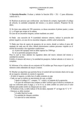 Algoritmos y Estructuras de Datos 
Práctica 1 
3) Ejercicio Resuelto: Evaluar y tabular la función f(X) = 3X + 2 para diferentes 
valores de X .- 
4) Realizar un proceso que confeccione una factura de compra, ingresando el código 
de artículo, la cantidad comprada del mismo y su precio unitario. Proponer fin de 
datos. 
5) Se tiene una cadena de 350 caracteres, se desea encontrar el primer punto y coma 
(;) y el lugar que ocupa en la cadena. 
En caso de no encontrar ninguna, aclarar mediante un cartel. 
6) Dada una sucesión de N (cantidad) números enteros, indicar la posición del 
primer negativo, en caso de no encontrar ninguno, exhibir cartel aclaratorio. 
7) Dada una lista de espera de pasajeros de un micro, donde se indica el peso del 
equipaje de cada uno de ellos, deberá determinarse cuántas personas viajarán en el 
mismo de acuerdo a las siguientes condiciones: 
a) el peso del equipaje total no debe superar los 3500 kgs 
b) no se permiten pasajeros de pie 
Para lo cual se tiene además los siguientes datos del micro: número del mismo y 
cantidad de asientos. 
Exhibir el número del micro y la cantidad de pasajeros. Indicar además si el micro va 
completo. 
8) Informar si los valores de un conjunto de N (validar que Nsea mayor ó igual que 2) 
números están ordenados de mayor a menor. 
9) Diseñar un algoritmo que permita llevar el control del movimiento diario de la caja 
de un negocio, teniendo en cuenta lo siguiente: 
- Al abrir el negocio, se debe leer el saldo existente en caja 
- Cada vez que se realiza un movimiento de caja, se debe: 
* tipear el código (‘C’: compra; ‘V’: venta) y el importe de la operación 
* en caso de realizarse una compra se debe verificar que el efectivo existente en 
caja sea suficiente para el pago, y si no lo es, se debe exhibir un cartel con el valor 
faltante para poder emitir un cheque por ese valor. 
- Al finalizar el día, se debe indicar el fin de datos, tipeando ‘F’ en lugar de ‘C’ ó ‘V’ 
- Entonces se debe mostrar: 
11 
? el saldo final de la caja 
? la cantidad de cheques emitidos 
? el valor de la venta máxima 
 