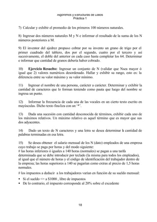 Algoritmos y Estructuras de Datos 
Práctica 1 
7) Calcular y exhibir el promedio de los primeros 100 números naturales. 
8) Ingresar dos números naturales M y N e informar el resultado de la suma de los N 
números posteriores a M. 
9) El inventor del ajedrez propuso cobrar por su invento un grano de trigo por el 
primer cuadrado del tablero, dos por el segundo, cuatro por el tercero y así 
sucesivamente, el doble del anterior en cada caso hasta completar los 64. Determinar 
e informar que cantidad de granos debería haber cobrado. 
10) Ejercicio Resuelto: Ingresar un conjunto de N (validar que Nsea mayor ó 
igual que 2) valores numéricos desordenado. Hallar y exhibir su rango, esto es: la 
diferencia entre su valor máximo y su valor mínimo. 
11) Ingresar el nombre de una persona, carácter a carácter. Determinar y exhibir la 
cantidad de caracteres que lo forman teniendo como pauta que luego del nombre se 
ingresa un punto. 
12) Informar la frecuencia de cada una de las vocales en un cierto texto escrito en 
mayúsculas. Dicho texto finaliza con un ‘*’. 
13) Dada una sucesión con cantidad desconocida de términos, exhibir cada uno de 
los máximos relativos. Un máximo relativo es aquel término que es mayor que sus 
dos adyacentes. 
14) Dado un texto de N caracteres y una letra se desea determinar la cantidad de 
palabras terminadas en esa letra. 
15) Se desea obtener el salario mensual de los N (dato) empleados de una empresa 
cuyo trabajo se paga por horas y del modo siguiente: 
# las horas inferiores ó iguales a 140 horas (normales) se pagan a una tarifa 
determinada que se debe introducir por teclado (la misma para todos los empleados), 
al igual que el número de horas y el código de identificación del trabajador dentro de 
la empresa; las horas superiores a 140 se pagarían como extras al precio de 1,5 horas 
normales. 
# los impuestos a deducir a los trabajadores varían en función de su sueldo mensual: 
· Si el sueldo <= a $1000 , libre de impuestos 
· De lo contrario, el impuesto corresponde al 20% sobre el excedente 
18 
 