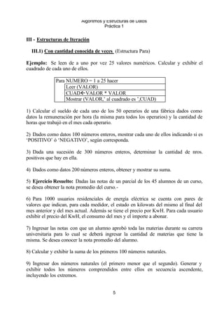 Algoritmos y Estructuras de Datos 
Práctica 1 
III - Estructuras de Iteración 
III.1) Con cantidad conocida de veces (Estructura Para) 
Ejemplo: Se leen de a uno por vez 25 valores numéricos. Calcular y exhibir el 
cuadrado de cada uno de ellos. 
Para NUMERO = 1 a 25 hacer 
Leer (VALOR) 
CUADßVALOR * VALOR 
Mostrar (VALOR,’ al cuadrado es ’,CUAD) 
1) Calcular el sueldo de cada uno de los 50 operarios de una fábrica dados como 
datos la remuneración por hora (la misma para todos los operarios) y la cantidad de 
horas que trabajó en el mes cada operario. 
2) Dados como datos 100 números enteros, mostrar cada uno de ellos indicando si es 
‘POSITIVO’ ó ‘NEGATIVO’, según corresponda. 
3) Dada una sucesión de 300 números enteros, determinar la cantidad de nros. 
positivos que hay en ella. 
4) Dados como datos 200 números enteros, obtener y mostrar su suma. 
5) Ejercicio Resuelto: Dadas las notas de un parcial de los 45 alumnos de un curso, 
se desea obtener la nota promedio del curso.- 
6) Para 1000 usuarios residenciales de energía eléctrica se cuenta con pares de 
valores que indican, para cada medidor, el estado en kilowats del mismo al final del 
mes anterior y del mes actual. Además se tiene el precio por KwH. Para cada usuario 
exhibir el precio del KwH, el consumo del mes y el importe a abonar. 
7) Ingresar las notas con que un alumno aprobó toda las materias durante su carrera 
universitaria para lo cual se deberá ingresar la cantidad de materias que tiene la 
misma. Se desea conocer la nota promedio del alumno. 
8) Calcular y exhibir la suma de los primeros 100 números naturales. 
9) Ingresar dos números naturales (el primero menor que el segundo). Generar y 
exhibir todos los números comprendidos entre ellos en secuencia ascendente, 
incluyendo los extremos. 
5 
 