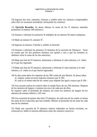 Algoritmos y Estructuras de Datos 
Práctica 1 
10) Ingresar dos nros. naturales. Generar y exhibir todos los números comprendidos 
entre ellos en secuencia ascendente, incluyendo los extremos. 
11) Ejercicio Resuelto: Se desea obtener la suma de los N números naturales 
posteriores al número 300 inclusive.- 
12) Generar e informar los primeros N múltiplos de un número M entero cualquiera. 
13) Dado un número X, calcular X5. 
14) Ingresar un número. Calcular y exhibir su factorial. 
15) Generar e informar los primeros 23 términos de la sucesión de Fibonacci. Tener 
en cuenta que los dos primeros términos son iguales a uno y que los restantes se 
obtienen como la suma de los dos anteriores. 
16) Dada una lista de 93 números, determinar e informar el valor máximo y el orden 
en el que fue ingresado. 
17) Dada una lista de 93 números, determinar e informar el valor máximo y el valor 
mínimo y el orden en el que fueron ingresados. 
18) Se dan como datos los importes de las 200 ventas de una librería. Se desea saber: 
a) cuántas ventas tuvieron importes menores que $ 100.- 
b) cuál es el monto total de las ventas cuyo importe fue igual o mayor que $ 100.- 
19) Una escuela realiza un control sobre el estado físico de sus 304 alumnos. Dispone 
de los números de legajos y estatura (en cms.) de cada uno de ellos. 
Se requiere saber el promedio de estatura, así como los números de legajos de los 
alumnos de estatura inferior a 165 cms. 
20) Una comisión de primer año tiene 55 alumnos, de cada uno de los cuales se tienen 
las notas de los 6 parciales que han rendido. Obtener el promedio de las notas de cada 
uno de los alumnos. 
21) Dada una sucesión de N números enteros ordenados en forma creciente, no 
consecutivos, hallar la máxima diferencia entre dos números sucesivos. 
6 
 