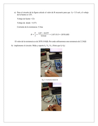 a) Para el circuito de la figura calcule el valor de R necesario para que IR= 5.5 mA, el voltaje
de la fuente es 12V.
Voltaje de fuente =12v
Voltaje de diodo = 0.57v
Corriente de la resistencia: 5.5ma
El valor de la resistencia es de 2070.18 KΩ. Por ende utilizaremos una resistencia de 2.2 KΩ
b) implemente el circuito. Mida y reporte Id, Vd, VR. (Note que Id=IR)
fig. 2. Corriente diodo Id
 