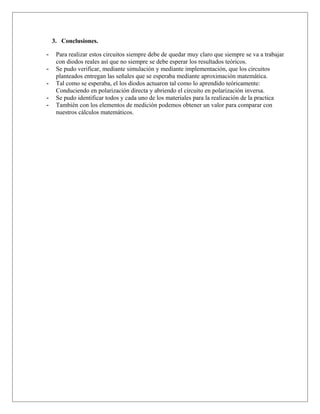 3. Conclusiones.
- Para realizar estos circuitos siempre debe de quedar muy claro que siempre se va a trabajar
con diodos reales así que no siempre se debe esperar los resultados teóricos.
- Se pudo verificar, mediante simulación y mediante implementación, que los circuitos
planteados entregan las señales que se esperaba mediante aproximación matemática.
- Tal como se esperaba, el los diodos actuaron tal como lo aprendido teóricamente:
Conduciendo en polarización directa y abriendo el circuito en polarización inversa.
- Se pudo identificar todos y cada uno de los materiales para la realización de la practica
- También con los elementos de medición podemos obtener un valor para comparar con
nuestros cálculos matemáticos.
 