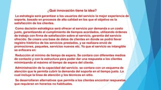 ¿Qué innovación tiene la idea?
La estrategia será garantizar a los usuarios del servicio la mejor experiencia de
soporte, basado en procesos de alta calidad en los que el objetivo es la
satisfacción de los clientes.
Como decisión estratégica será ofrecer el servicio por demanda a un costo
justo, garantizando el cumplimiento de tiempos acordados, utilizando órdenes
de trabajo con firma de satisfacción sobre el servicio, garantía del servicio
ofrecido. Se creara una base de datos de clientes en donde se podrá llevar
registro histórico de los servicios prestados, y se realizara envió de
promociones, paquetes, servicios nuevos etc. Ya que el servicio es intangible
se enfocara en:
Reducción al mínimo de tiempo de espera. Se contara con diferentes medios
de contacto y con la estructura para poder dar una respuesta a los clientes
minimizando al máximo el tiempo de espera del cliente.
Administración de la capacidad del servicio. se contara con un esquema de
atención que le permita cubrir la demanda del soporte en el tiempo justo. Lo
cual incluye la línea de atención y los técnicos en sitio.
Se desarrollaran alternativas que permita a los clientes encontrar respuestas
que requieran en horarios no habituales.
 