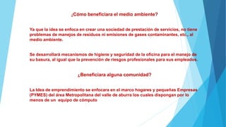 ¿Cómo beneficiara el medio ambiente?
Ya que la idea se enfoca en crear una sociedad de prestación de servicios, no tiene
problemas de manejos de residuos ni emisiones de gases contaminantes, etc., al
medio ambiente.
Se desarrollará mecanismos de higiene y seguridad de la oficina para el manejo de
su basura, al igual que la prevención de riesgos profesionales para sus empleados.
¿Beneficiara alguna comunidad?
La Idea de emprendimiento se enfocara en el marco hogares y pequeñas Empresas
(PYMES) del área Metropolitana del valle de aburra los cuales dispongan por lo
menos de un equipo de cómputo
 