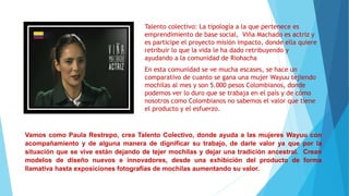 Talento colectivo: La tipología a la que pertenece es
emprendimiento de base social, Viña Machado es actriz y
es participe el proyecto misión impacto, donde ella quiere
retribuir lo que la vida le ha dado retribuyendo y
ayudando a la comunidad de Riohacha
En esta comunidad se ve mucha escases, se hace un
comparativo de cuanto se gana una mujer Wayuu tejiendo
mochilas al mes y son 5.000 pesos Colombianos, donde
podemos ver lo duro que se trabaja en el país y de cómo
nosotros como Colombianos no sabemos el valor que tiene
el producto y el esfuerzo.
Vamos como Paula Restrepo, crea Talento Colectivo, donde ayuda a las mujeres Wayuu con
acompañamiento y de alguna manera de dignificar su trabajo, de darle valor ya que por la
situación que se vive están dejando de tejer mochilas y dejar una tradición ancestral. Crean
modelos de diseño nuevos e innovadores, desde una exhibición del producto de forma
llamativa hasta exposiciones fotografías de mochilas aumentando su valor.
 