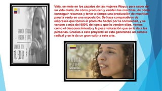 Viña, se mete en los zapatos de las mujeres Wayuu para saber de
su vida diaria, de cómo producen y venden las mochilas, de cómo
conseguir recursos y tener a tiempo una producción de mochilas
para la venta en una exposición. Se hace comparativos de
empresas que toman el producto hecho por la comunidad, y se
venden a más del 900% del costo que lo venden ellos, vemos
como el desconocimiento y la poca valoración que se le da a las
personas. Gracias a este proyecto se está generando un cambio
radical y se le da un gran valor a este arte.
 