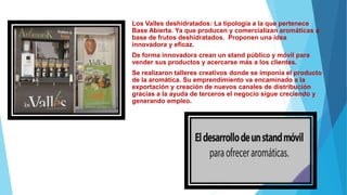 Los Valles deshidratados: La tipología a la que pertenece
Base Abierta. Ya que producen y comercializan aromáticas a
base de frutos deshidratados. Proponen una idea
innovadora y eficaz.
De forma innovadora crean un stand público y móvil para
vender sus productos y acercarse más a los clientes.
Se realizaron talleres creativos donde se imponía el producto
de la aromática. Su emprendimiento va encaminado a la
exportación y creación de nuevos canales de distribución
gracias a la ayuda de terceros el negocio sigue creciendo y
generando empleo.
 