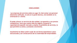CONCLUSIONES
Las empresas de servicios están en auge. Es vital contar con personal
altamente calificado, no solo en la parte técnica, sino también en la
orientación al cliente.
El poder ofrecer un servicio de alta calidad, con garantía y con precios
competitivos, hace que nuestra idea de negocio, proyecte la
capacidad de expandir mercado y ampliar el portafolio de servicios, lo
que permitirá su éxito y constante crecimiento.
Usualmente las ideas suelen surgir de una forma espontánea o poco
estructurada y son consecuencia de la creatividad del emprendedor.
 