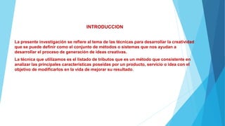 INTRODUCCION
La presente investigación se refiere al tema de las técnicas para desarrollar la creatividad
que se puede definir como el conjunto de métodos o sistemas que nos ayudan a
desarrollar el proceso de generación de ideas creativas.
La técnica que utilizamos es el listado de tributos que es un método que consistente en
analizar las principales características poseídas por un producto, servicio o idea con el
objetivo de modificarlos en la vida de mejorar su resultado.
 