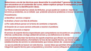 Seleccionen una de las técnicas para desarrollar la creatividad Y generación de ideas,
que encuentran en el contenido del curso, deben explicar porque lo escogieron y como
la aplicación en la identificación ideas.
La Técnica seleccionada fue Listado de Atributos, ya que puede ser usada en mejorar un
servicios ya existentes, es un método que pretende solucionar problemas e innovar un servicio.
Procedimiento.
a) Identificar servicio a mejorar
b) Analizar y hacer una lista de atributos
c) Por cada atributo pensar en la forma de cambiarlo o mejorarlo.
d) Creación de un nuevo servicio enfocado a resolver el problema
Identificar el servicio a mejorar
El servicio de soporte técnico especializado para computadores se encuentra en una práctica
informal, conllevando a la baja calidad del servicio y una deficiencia en la oferta.
En la actualidad abundan los técnicos de soporte empíricos que ofrecen sus servicios pero
carecen de profesionalismo y formalidad a la hora de dar soporte técnico, así mismo existen
establecimientos de servicio no estandarizados que incluso obvian dar asesoramiento.
Lo que se pretende es buscar con esta técnica, nuevas ideas que permitan ofrecer un servicio
integral de soporte técnico para computadores y encontrar nuevos enfoques de comercialización.
 