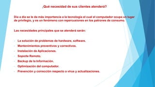¿Qué necesidad de sus clientes atenderá?
Día a día se le da más importancia a la tecnología el cual el computador ocupa un lugar
de privilegio, y es un fenómeno con repercusiones en los patrones de consumo.
Las necesidades principales que se atenderá serán:
• La solución de problemas de hardware, software.
• Mantenimientos preventivos y correctivos.
• Instalación de Aplicaciones.
• Soporte Remoto.
• Backup de la Información.
• Optimización del computador.
• Prevención y corrección respecto a virus y actualizaciones.
 