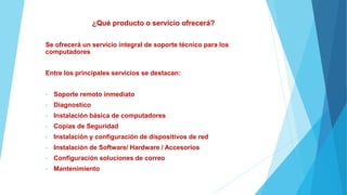 ¿Qué producto o servicio ofrecerá?
Se ofrecerá un servicio integral de soporte técnico para los
computadores
Entre los principales servicios se destacan:
• Soporte remoto inmediato
• Diagnostico
• Instalación básica de computadores
• Copias de Seguridad
• Instalación y configuración de dispositivos de red
• Instalación de Software/ Hardware / Accesorios
• Configuración soluciones de correo
• Mantenimiento
 