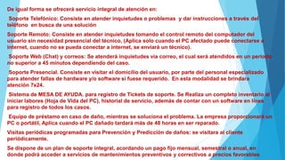 De igual forma se ofrecerá servicio integral de atención en:
Soporte Telefónico: Consiste en atender inquietudes o problemas y dar instrucciones a través del
teléfono en busca de una solución
Soporte Remoto: Consiste en atender inquietudes tomando el control remoto del computador del
usuario sin necesidad presencial del técnico, (Aplica solo cuando el PC afectado puede conectarse a
internet, cuando no se pueda conectar a internet, se enviará un técnico).
Soporte Web (Chat) y correos: Se atenderá inquietudes vía correo, el cual será atendidos en un periodo
no superior a 45 minutos dependiendo del caso.
Soporte Presencial. Consiste en visitar el domicilio del usuario, por parte del personal especializado
para atender fallas de hardware y/o software si fuese requerido. En esta modalidad se brindara
atención 7x24.
Sistema de MESA DE AYUDA. para registro de Tickets de soporte. Se Realiza un completo inventario al
iniciar labores (Hoja de Vida del PC), historial de servicio, además de contar con un software en línea
para registro de todos los casos.
Equipo de préstamo en caso de daño, mientras se soluciona el problema. La empresa proporcionará un
PC o portátil, Aplica cuando el PC dañado tardará más de 48 horas en ser reparado.
Visitas periódicas programadas para Prevención y Predicción de daños: se visitara al cliente
periódicamente.
Se dispone de un plan de soporte integral, acordando un pago fijo mensual, semestral o anual, en
donde podrá acceder a servicios de mantenimientos preventivos y correctivos a precios favorables.
 