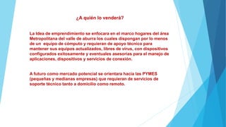 ¿A quién lo venderá?
La Idea de emprendimiento se enfocara en el marco hogares del área
Metropolitana del valle de aburra los cuales dispongan por lo menos
de un equipo de cómputo y requieran de apoyo técnico para
mantener sus equipos actualizados, libres de virus, con dispositivos
configurados exitosamente y eventuales asesorías para el manejo de
aplicaciones, dispositivos y servicios de conexión.
A futuro como mercado potencial se orientara hacia las PYMES
(pequeñas y medianas empresas) que requieran de servicios de
soporte técnico tanto a domicilio como remoto.
 