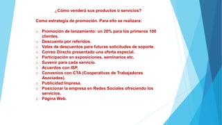 ¿Cómo venderá sus productos o servicios?
Como estrategia de promoción. Para ello se realizara:
o Promoción de lanzamiento: un 20% para los primeros 100
clientes.
o Descuento por referidos.
o Vales de descuentos para futuras solicitudes de soporte.
o Correo Directo presentado una oferta especial.
o Participación en exposiciones, seminarios etc.
o Suvenir para cada servicio.
o Acuerdos con ISP.
o Convenios con CTA (Cooperativas de Trabajadores
Asociados).
o Publicidad Impresa.
o Posicionar la empresa en Redes Sociales ofreciendo los
servicios.
o Página Web.
 