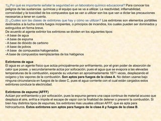 1)¿Por qué es importante señalar la seguridad en un laboratorio químico educacional? Para conocer los
peligros de las sustancias químicas y el equipo que se va a utilizar. La reactividad, inflamabilidad,
corrosividad y la toxicidad de los compuestos que se van a utilizar son los que van a dictar las precauciones
necesarias a tener en cuenta.
2) ¿Cuáles son las clases de extintores que hay y cómo se utilizan? Los extintores son elementos portátiles
destinados a la lucha contra fuegos incipientes, o principios de incendios, los cuales pueden ser dominados y
extinguidos en forma breve.
De acuerdo al agente extintor los extintores se dividen en los siguientes tipos:
- A base de agua
- A base de espuma
- A base de dióxido de carbono
- A base de polvos
- A base de compuestos halogenados
-A base de compuestos reemplazantes de los halógenos
Extintores de agua
El agua es un agente físico que actúa principalmente por enfriamiento, por el gran poder de absorción de
calor que posee, y secundariamente actúa por sofocación, pues el agua que se evapora a las elevadas
temperaturas de la combustión, expande su volumen en aproximadamente 1671 veces, desplazando el
oxígeno y los vapores de la combustión. Son aptos para fuegos de la clase A. No deben usarse bajo
ninguna circunstancia en fuegos de la clase C, pues el agua corriente con el cual están cargados estos
extintores conduce la electricidad.
Extintores de espuma (AFFF)
Actúan por enfriamiento y por sofocación, pues la espuma genera una capa continua de material acuoso que
desplaza el aire, enfría e impide el escape de vapor con la finalidad de detener o prevenir la combustión. Si
bien hay distintos tipos de espumas, los extintores mas usuales utilizan AFFF, que es apta para
hidrocarburos. Estos extintores son aptos para fuegos de la clase A y fuegos de la clase B.

 