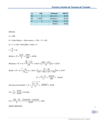 Practica: Estudio de Tiempos de Traslado

                                n=      110          Varianza=      918.27
                                R=        0          Desv. Est.=     30.30
                                K=   7.7978          Mediana =       24.35
                                i=        0             Moda=        27.47
                                                       Media=        44.98



Cálculos:




                    ∑
            ̅


                            (   )
                ̃                            (       )

                    ̂
            ̂                        (                      )


                                                 ̅



                                     ̅
                                √            √



      ̂


       (̅       ̃)      (                )


SESGO NEGATIVO
                                                                                                             9




                                                                             | Alejandra Altamirano Ugarte
 