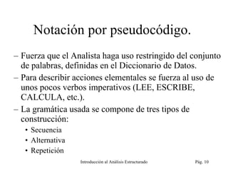 Notación por pseudocódigo.  Fuerza que el Analista haga uso restringido del conjunto de palabras, definidas en el Diccionario de Datos. Para describir acciones elementales se fuerza al uso de unos pocos verbos imperativos (LEE, ESCRIBE, CALCULA, etc.). La gramática usada se compone de tres tipos de construcción: Secuencia Alternativa Repetición Introducción al Análisis Estructurado Pág.  
