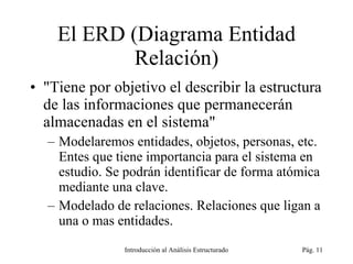 El ERD (Diagrama Entidad Relación) &quot;Tiene por objetivo el describir la estructura de las informaciones que permanecerán almacenadas en el sistema&quot; Modelaremos entidades, objetos, personas, etc. Entes que tiene importancia para el sistema en estudio. Se podrán identificar de forma atómica mediante una clave. Modelado de relaciones. Relaciones que ligan a una o mas entidades. Introducción al Análisis Estructurado Pág.  