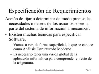 Especificación de Requerimientos Acción de fijar o determinar de modo preciso las necesidades o deseos de los usuarios sobre la parte del sistema de información a mecanizar. Existen muchas técnicas para especificar Software.  Vamos a ver, de forma superficial, la que se conoce como Análisis Estructurado Moderno.  Es necesario tener una visión global de la aplicación informática para comprender el resto de la asignatura. Introducción al Análisis Estructurado Pág.  