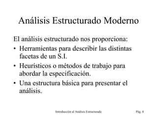 Análisis Estructurado Moderno El análisis estructurado nos proporciona: Herramientas para describir las distintas facetas de un S.I. Heurísticos o métodos de trabajo para abordar la especificación. Una estructura básica para presentar el análisis. Introducción al Análisis Estructurado Pág.  