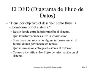 El DFD (Diagrama de Flujo de Datos) &quot;Tiene por objetivo el describir como fluye la información por el sistema.&quot; Desde donde entra la información al sistema. Que transformaciones sufre la información. Si se tiene que recuperar alguna información, en el futuro, donde permanece en reposo. Que información entrega el sistema al exterior. Como se identifican los flujos de información en el sistema. Introducción al Análisis Estructurado Pág.  