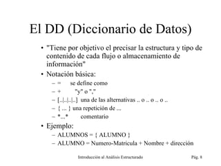 El DD (Diccionario de Datos) &quot;Tiene por objetivo el precisar la estructura y tipo de contenido de cada flujo o almacenamiento de información&quot; Notación básica: =  se define como +  &quot;y&quot; o &quot;,&quot; [..|..|..|..]  una de las alternativas .. o .. o .. o .. { ... } una repetición de ... *...*  comentario Ejemplo: ALUMNOS = { ALUMNO } ALUMNO = Numero-Matricula + Nombre + dirección  Introducción al Análisis Estructurado Pág.  