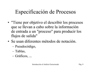 Especificación de Procesos &quot;Tiene por objetivo el describir los procesos que se llevan a cabo sobre la información de entrada a un &quot;proceso&quot; para producir los flujos de salida&quot; Se usan diferentes métodos de notación. Pseudocódigo, Tablas, Gráficos, ... Introducción al Análisis Estructurado Pág.  