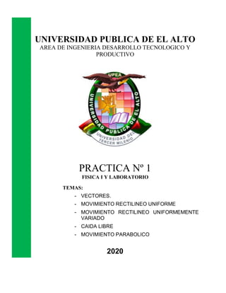 UNIVERSIDAD PUBLICA DE EL ALTO
AREA DE INGENIERIA DESARROLLO TECNOLOGICO Y
PRODUCTIVO
PRACTICA Nº 1
FISICA I Y LABORATORIO
TEMAS:
- VECTORES.
- MOVIMIENTO RECTILINEO UNIFORME
- MOVIMIENTO RECTILINEO UNIFORMEMENTE
VARIADO
- CAIDA LIBRE
- MOVIMIENTO PARABOLICO
2020
 