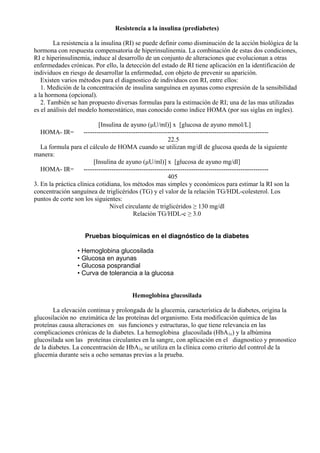 Resistencia a la insulina (prediabetes)
La resistencia a la insulina (RI) se puede definir como disminución de la acción biológica de la
hormona con respuesta compensatoria de hiperinsulinemia. La combinación de estas dos condiciones,
RI e hiperinsulinemia, induce al desarrollo de un conjunto de alteraciones que evolucionan a otras
enfermedades crónicas. Por ello, la detección del estado de RI tiene aplicación en la identificación de
individuos en riesgo de desarrollar la enfermedad, con objeto de prevenir su aparición.
Existen varios métodos para el diagnostico de individuos con RI, entre ellos:
1. Medición de la concentración de insulina sanguínea en ayunas como expresión de la sensibilidad
a la hormona (opcional).
2. También se han propuesto diversas formulas para la estimación de RI; una de las mas utilizadas
es el análisis del modelo homeostático, mas conocido como índice HOMA (por sus siglas en ingles).
[Insulina de ayuno (µU/ml)] x [glucosa de ayuno mmol/L]
HOMA- IR= -------------------------------------------------------------------------------------22.5
La formula para el cálculo de HOMA cuando se utilizan mg/dl de glucosa queda de la siguiente
manera:
[Insulina de ayuno (µU/ml)] x [glucosa de ayuno mg/dl]
HOMA- IR= -------------------------------------------------------------------------------------405
3. En la práctica clínica cotidiana, los métodos mas simples y económicos para estimar la RI son la
concentración sanguínea de triglicéridos (TG) y el valor de la relación TG/HDL-colesterol. Los
puntos de corte son los siguientes:
Nivel circulante de triglicéridos ≥ 130 mg/dl
Relación TG/HDL-c ≥ 3.0
Pruebas bioquímicas en el diagnóstico de la diabetes
• Hemoglobina glucosilada
• Glucosa en ayunas
• Glucosa posprandial
• Curva de tolerancia a la glucosa
Hemoglobina glucosilada
La elevación continua y prolongada de la glucemia, característica de la diabetes, origina la
glucosilación no enzimática de las proteínas del organismo. Esta modificación química de las
proteínas causa alteraciones en sus funciones y estructuras, lo que tiene relevancia en las
complicaciones crónicas de la diabetes. La hemoglobina glucosilada (HbA1c) y la albúmina
glucosilada son las proteínas circulantes en la sangre, con aplicación en el diagnostico y pronostico
de la diabetes. La concentración de HbA1c se utiliza en la clínica como criterio del control de la
glucemia durante seis a ocho semanas previas a la prueba.

 
