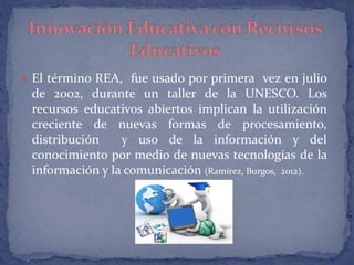  El término REA, fue usado por primera vez en julio 
de 2002, durante un taller de la UNESCO. Los 
recursos educativos abiertos implican la utilización 
creciente de nuevas formas de procesamiento, 
distribución y uso de la información y del 
conocimiento por medio de nuevas tecnologías de la 
información y la comunicación (Ramírez, Burgos, 2012). 
 