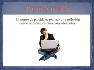 El punto de partida es realizar una reflexión 
desde nuestra posición como docentes. 
 