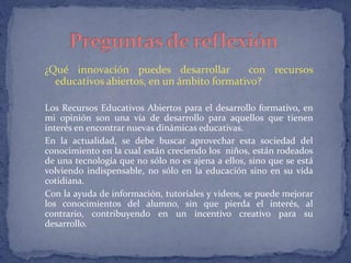 ¿Qué innovación puedes desarrollar con recursos 
educativos abiertos, en un ámbito formativo? 
Los Recursos Educativos Abiertos para el desarrollo formativo, en 
mi opinión son una vía de desarrollo para aquellos que tienen 
interés en encontrar nuevas dinámicas educativas. 
En la actualidad, se debe buscar aprovechar esta sociedad del 
conocimiento en la cual están creciendo los niños, están rodeados 
de una tecnología que no sólo no es ajena a ellos, sino que se está 
volviendo indispensable, no sólo en la educación sino en su vida 
cotidiana. 
Con la ayuda de información, tutoriales y videos, se puede mejorar 
los conocimientos del alumno, sin que pierda el interés, al 
contrario, contribuyendo en un incentivo creativo para su 
desarrollo. 
 