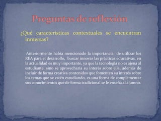 ¿Qué características contextuales se encuentran 
inmersas? 
Anteriormente había mencionado la importancia de utilizar los 
REA para el desarrollo, buscar innovar las prácticas educativas, en 
la actualidad es muy importante, ya que la tecnología no es ajena al 
estudiante, sino se aprovecharía su interés sobre ella, además de 
incluir de forma creativa contenidos que fomenten su interés sobre 
los temas que se estén estudiando, es una forma de complementar 
sus conocimientos que de forma tradicional se le enseña al alumno. 
 